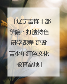 辽宁雷锋干部学院：打造特色研学课程 建设青少年红色文化教育高地