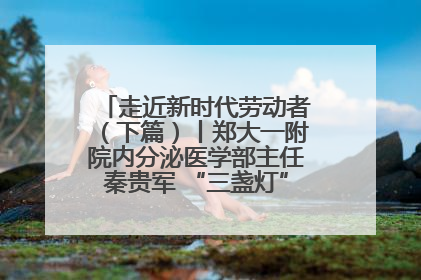 走近新时代劳动者（下篇）丨郑大一附院内分泌医学部主任秦贵军 “三盏灯”下的医者人生