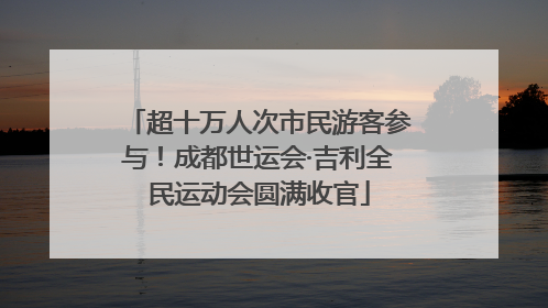超十万人次市民游客参与！成都世运会·吉利全民运动会圆满收官