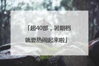 超40部，暑期档就要热闹起来啦