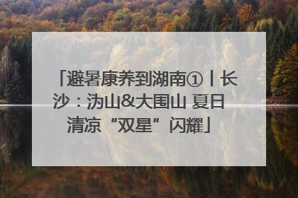 避暑康养到湖南①丨长沙：沩山&大围山 夏日清凉“双星”闪耀
