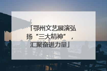 鄂州文艺展演弘扬“三大精神”，汇聚奋进力量