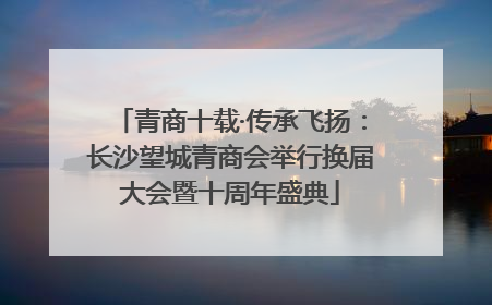 青商十载·传承飞扬：长沙望城青商会举行换届大会暨十周年盛典