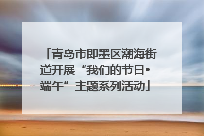 青岛市即墨区潮海街道开展“我们的节日•端午”主题系列活动