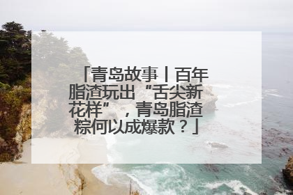 青岛故事丨百年脂渣玩出“舌尖新花样”，青岛脂渣粽何以成爆款？