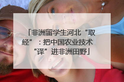 非洲留学生河北“取经”：把中国农业技术“译”进非洲田野