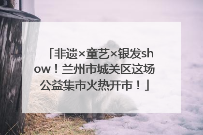非遗×童艺×银发show！兰州市城关区这场公益集市火热开市！