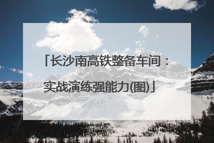 长沙南高铁整备车间：实战演练强能力(图)