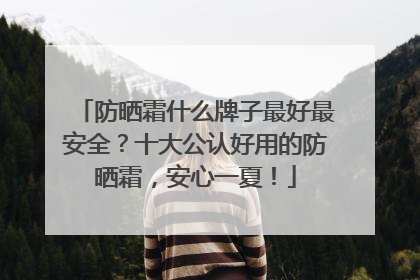 防晒霜什么牌子最好最安全？十大公认好用的防晒霜，安心一夏！