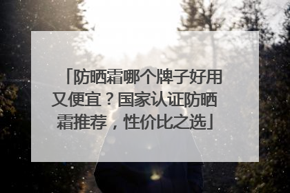 防晒霜哪个牌子好用又便宜？国家认证防晒霜推荐，性价比之选