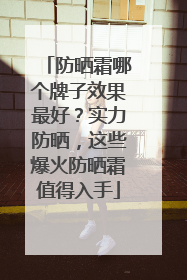 防晒霜哪个牌子效果最好？实力防晒，这些爆火防晒霜值得入手