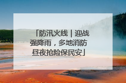 防汛火线｜迎战强降雨，多地消防昼夜抢险保民安