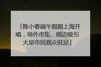 陈小春端午假期上海开唱，场外市集、周边吸引大量市民观众驻足