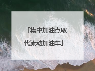 集中加油点取代流动加油车