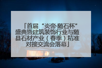 首届“炎帝·随石杯”盛典暨建筑装饰行业与随县石材产业（春季）精准对接交流会落幕