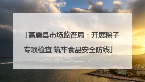 高唐县市场监管局：开展粽子专项检查 筑牢食品安全防线
