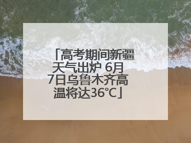 高考期间新疆天气出炉 6月7日乌鲁木齐高温将达36℃