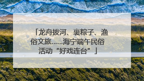 龙舟拔河、裹粽子、渔俗文旅……海宁端午民俗活动“好戏连台”