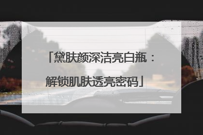 黛肤颜深洁亮白瓶：解锁肌肤透亮密码