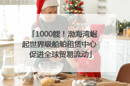 1000艘！渤海湾崛起世界级船舶租赁中心 促进全球贸易流动