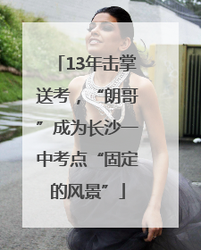 13年击掌送考，“朗哥”成为长沙一中考点“固定的风景”