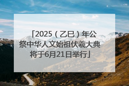 2025（乙巳）年公祭中华人文始祖伏羲大典将于6月21日举行