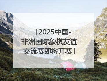2025中国-非洲国际象棋友谊交流赛即将开赛