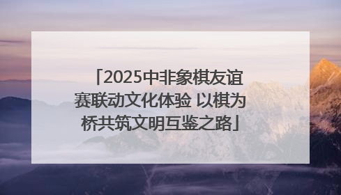 2025中非象棋友谊赛联动文化体验 以棋为桥共筑文明互鉴之路