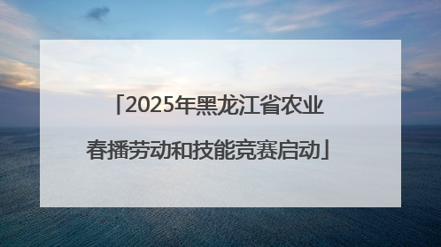 2025年黑龙江省农业春播劳动和技能竞赛启动