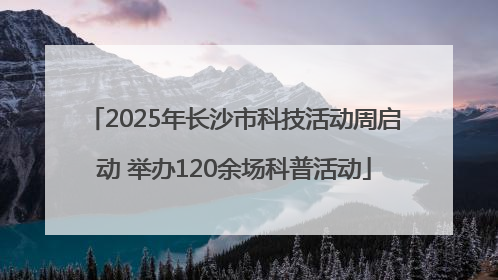 2025年长沙市科技活动周启动 举办120余场科普活动