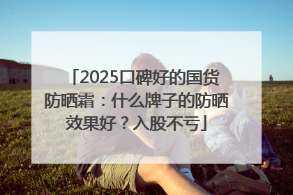 2025口碑好的国货防晒霜：什么牌子的防晒效果好？入股不亏