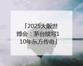 2025大阪世博会：茅台续写110年东方传奇