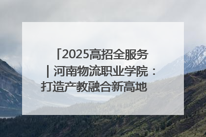 2025高招全服务｜河南物流职业学院：打造产教融合新高地 推动高质量快速发展