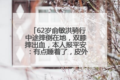 62岁俞敏洪骑行中途摔倒在地，双膝摔出血，本人报平安：有点睡着了，皮外伤，不用担心